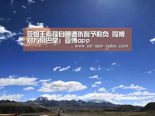 亚姐王希瑶自曝遭张馨予欺负 险被对方扇巴掌:亚博app(图2) 亚博